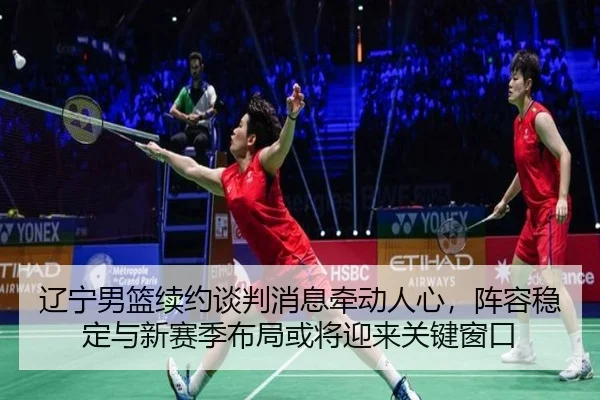 辽宁男篮续约谈判消息牵动人心，阵容稳定与新赛季布局或将迎来关键窗口